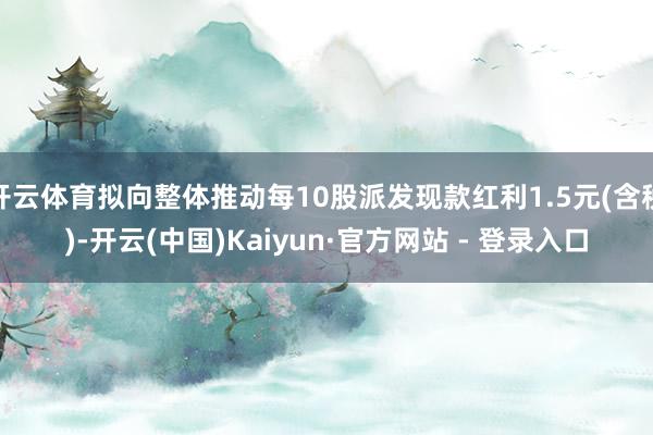 开云体育拟向整体推动每10股派发现款红利1.5元(含税)-开云(中国)Kaiyun·官方网站 - 登录入口