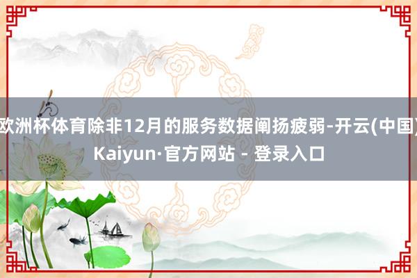 欧洲杯体育除非12月的服务数据阐扬疲弱-开云(中国)Kaiyun·官方网站 - 登录入口