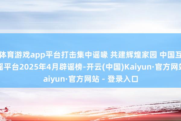体育游戏app平台打击集中谣喙 共建辉煌家园 中国互联网协调辟谣平台2025年4月辟谣榜-开云(中国)Kaiyun·官方网站 - 登录入口