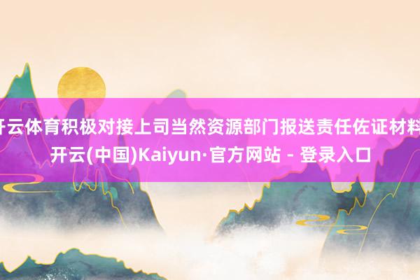 开云体育积极对接上司当然资源部门报送责任佐证材料-开云(中国)Kaiyun·官方网站 - 登录入口