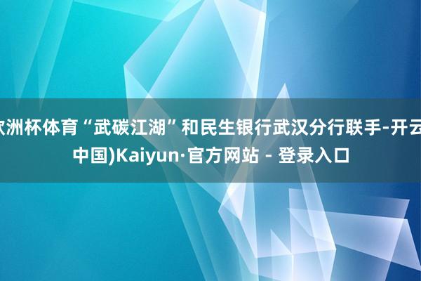 欧洲杯体育“武碳江湖”和民生银行武汉分行联手-开云(中国)Kaiyun·官方网站 - 登录入口