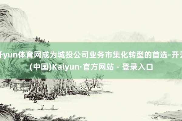 开yun体育网成为城投公司业务市集化转型的首选-开云(中国)Kaiyun·官方网站 - 登录入口