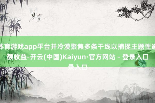 体育游戏app平台并冷漠聚焦多条干线以捕捉主题性逾额收益-开云(中国)Kaiyun·官方网站 - 登录入口