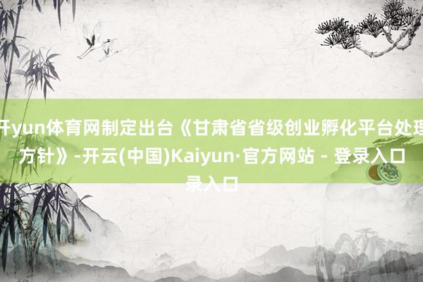 开yun体育网制定出台《甘肃省省级创业孵化平台处理方针》-开云(中国)Kaiyun·官方网站 - 登录入口