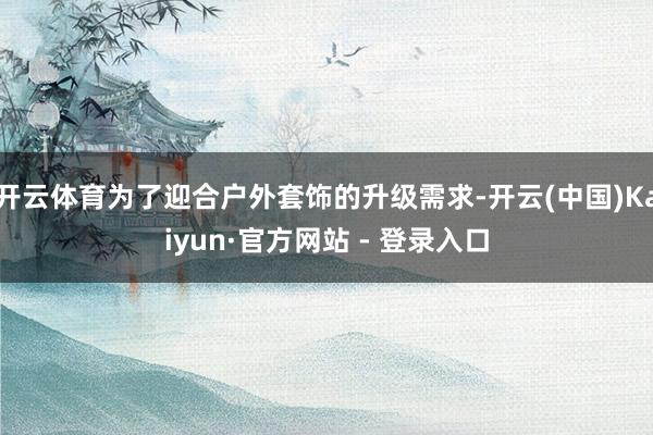 开云体育为了迎合户外套饰的升级需求-开云(中国)Kaiyun·官方网站 - 登录入口
