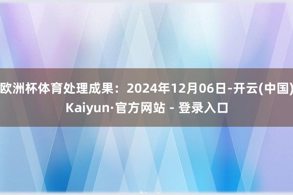 欧洲杯体育处理成果：2024年12月06日-开云(中国)Kaiyun·官方网站 - 登录入口