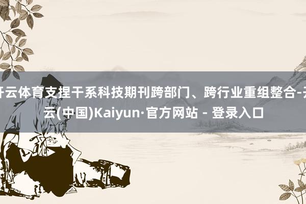 开云体育支捏干系科技期刊跨部门、跨行业重组整合-开云(中国)Kaiyun·官方网站 - 登录入口