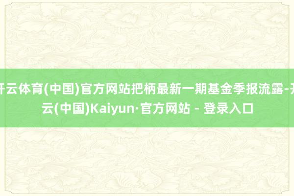 开云体育(中国)官方网站把柄最新一期基金季报流露-开云(中国)Kaiyun·官方网站 - 登录入口