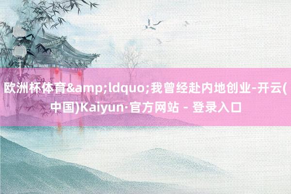 欧洲杯体育&ldquo;我曾经赴内地创业-开云(中国)Kaiyun·官方网站 - 登录入口