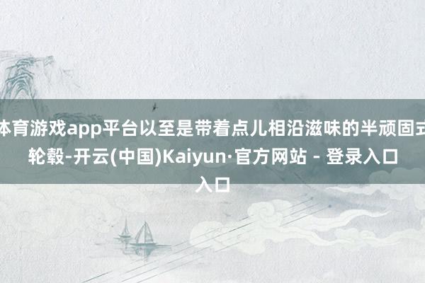体育游戏app平台以至是带着点儿相沿滋味的半顽固式轮毂-开云(中国)Kaiyun·官方网站 - 登录入口