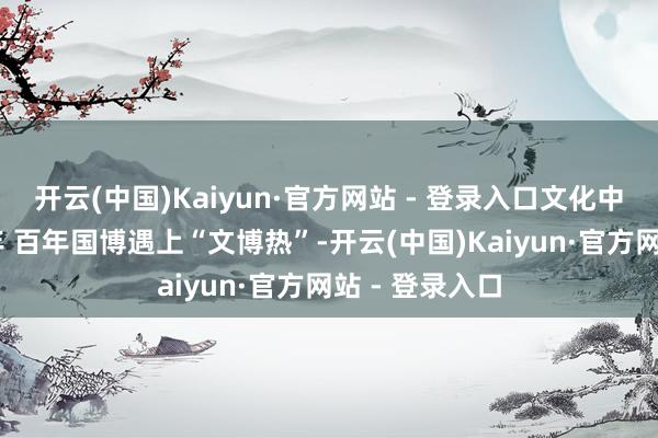 开云(中国)Kaiyun·官方网站 - 登录入口文化中国行 一眼千年 百年国博遇上“文博热”-开云(中国)Kaiyun·官方网站 - 登录入口