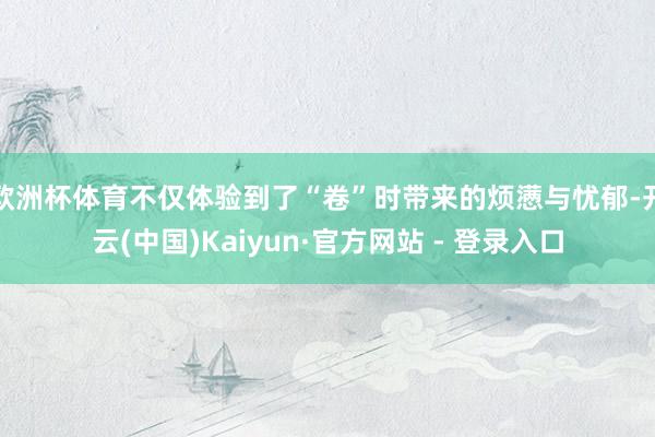 欧洲杯体育不仅体验到了“卷”时带来的烦懑与忧郁-开云(中国)Kaiyun·官方网站 - 登录入口