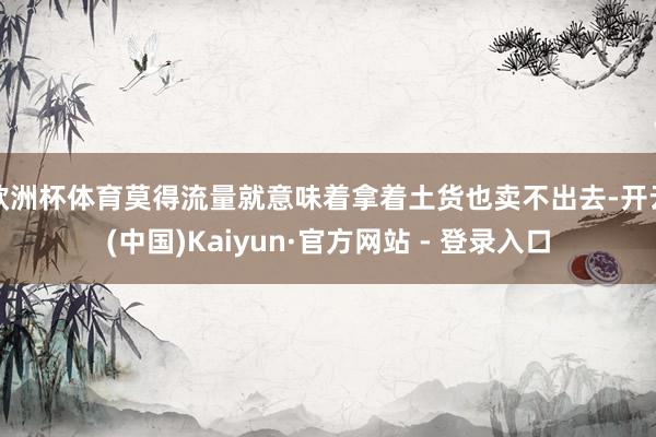 欧洲杯体育莫得流量就意味着拿着土货也卖不出去-开云(中国)Kaiyun·官方网站 - 登录入口
