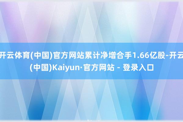 开云体育(中国)官方网站累计净增合手1.66亿股-开云(中国)Kaiyun·官方网站 - 登录入口