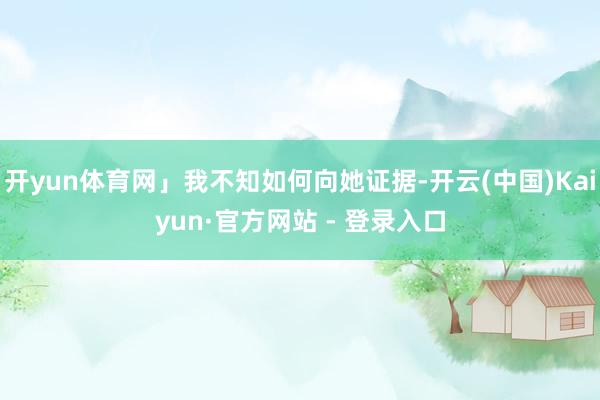 开yun体育网」我不知如何向她证据-开云(中国)Kaiyun·官方网站 - 登录入口