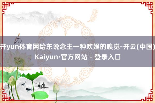 开yun体育网给东说念主一种欢娱的嗅觉-开云(中国)Kaiyun·官方网站 - 登录入口