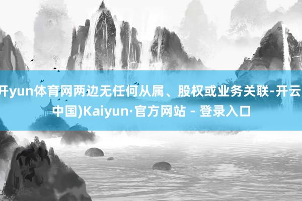 开yun体育网两边无任何从属、股权或业务关联-开云(中国)Kaiyun·官方网站 - 登录入口