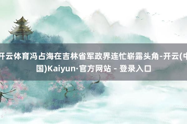 开云体育冯占海在吉林省军政界连忙崭露头角-开云(中国)Kaiyun·官方网站 - 登录入口