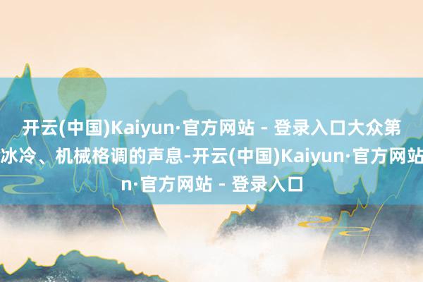 开云(中国)Kaiyun·官方网站 - 登录入口大众第一印象齐是冰冷、机械格调的声息-开云(中国)Kaiyun·官方网站 - 登录入口