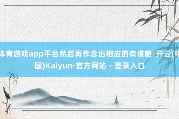 体育游戏app平台然后再作念出相应的有谋略-开云(中国)Kaiyun·官方网站 - 登录入口