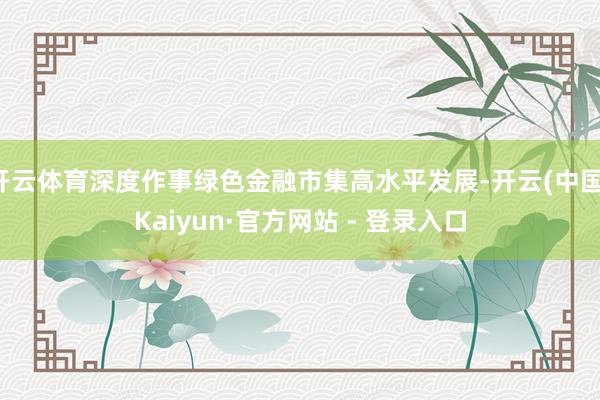 开云体育深度作事绿色金融市集高水平发展-开云(中国)Kaiyun·官方网站 - 登录入口