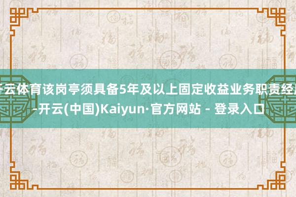 开云体育该岗亭须具备5年及以上固定收益业务职责经历-开云(中国)Kaiyun·官方网站 - 登录入口