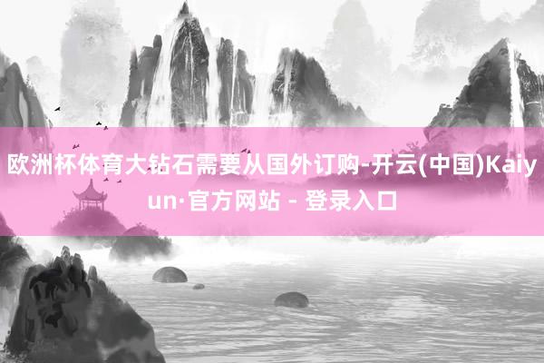 欧洲杯体育大钻石需要从国外订购-开云(中国)Kaiyun·官方网站 - 登录入口