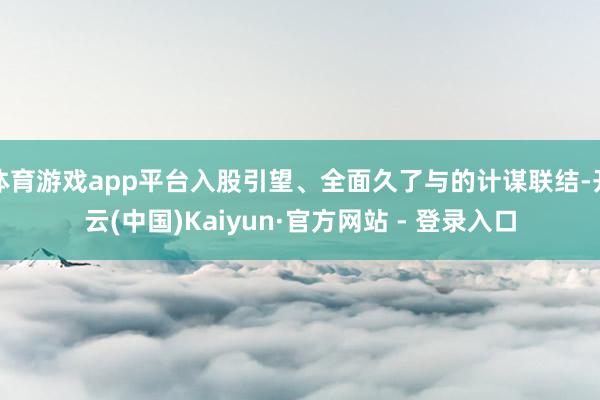体育游戏app平台入股引望、全面久了与的计谋联结-开云(中国)Kaiyun·官方网站 - 登录入口