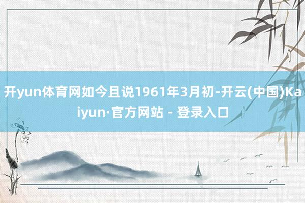 开yun体育网如今且说1961年3月初-开云(中国)Kaiyun·官方网站 - 登录入口