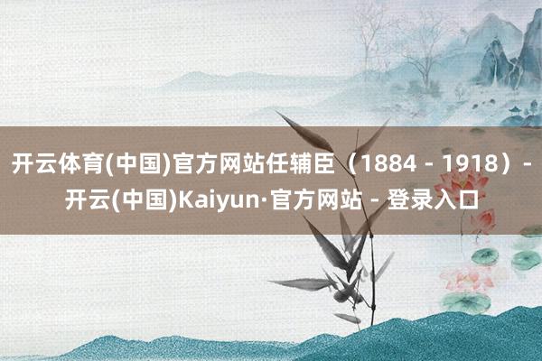 开云体育(中国)官方网站任辅臣（1884 - 1918）-开云(中国)Kaiyun·官方网站 - 登录入口