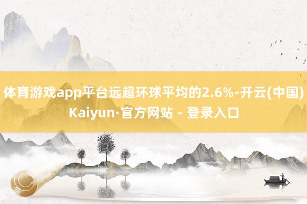 体育游戏app平台远超环球平均的2.6%-开云(中国)Kaiyun·官方网站 - 登录入口