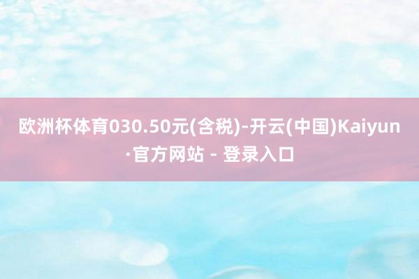 欧洲杯体育030.50元(含税)-开云(中国)Kaiyun·官方网站 - 登录入口