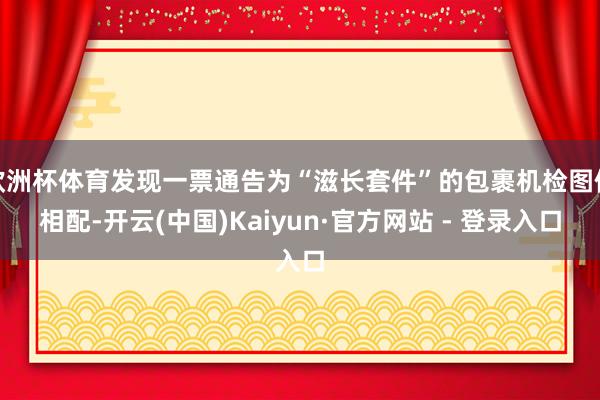 欧洲杯体育发现一票通告为“滋长套件”的包裹机检图像相配-开云(中国)Kaiyun·官方网站 - 登录入口