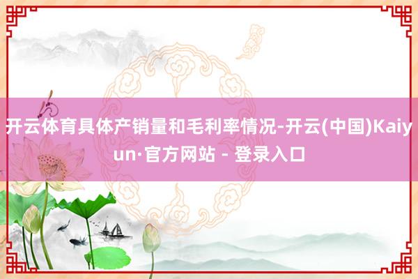 开云体育具体产销量和毛利率情况-开云(中国)Kaiyun·官方网站 - 登录入口