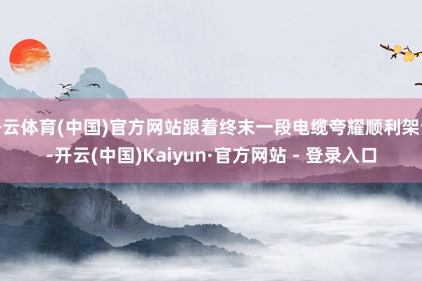 开云体育(中国)官方网站跟着终末一段电缆夸耀顺利架设-开云(中国)Kaiyun·官方网站 - 登录入口