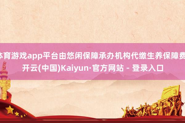 体育游戏app平台由悠闲保障承办机构代缴生养保障费-开云(中国)Kaiyun·官方网站 - 登录入口