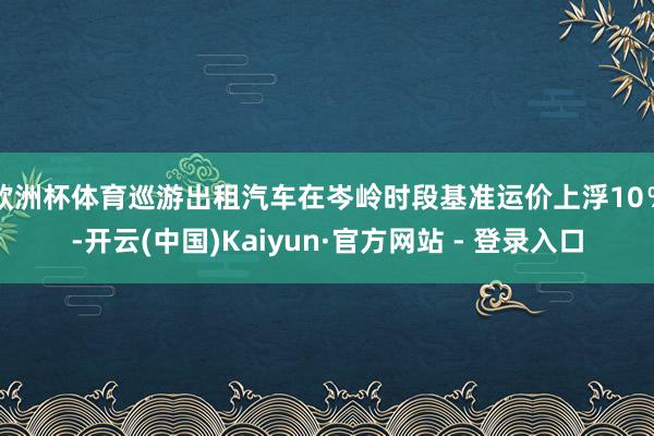 欧洲杯体育巡游出租汽车在岑岭时段基准运价上浮10％-开云(中国)Kaiyun·官方网站 - 登录入口