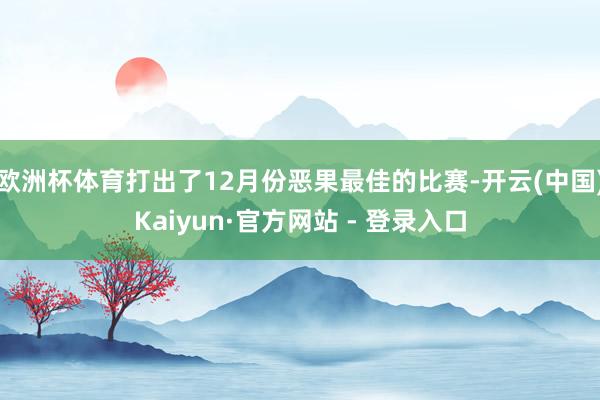欧洲杯体育打出了12月份恶果最佳的比赛-开云(中国)Kaiyun·官方网站 - 登录入口
