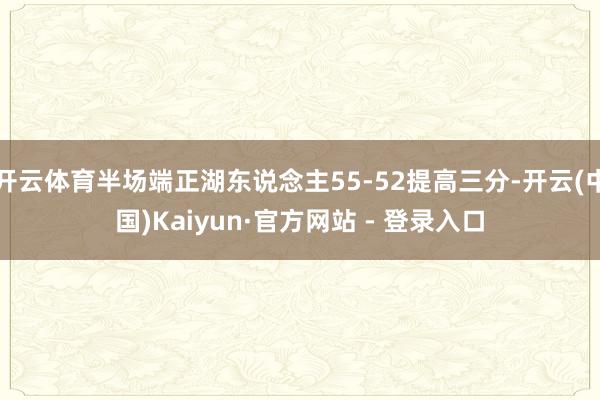 开云体育半场端正湖东说念主55-52提高三分-开云(中国)Kaiyun·官方网站 - 登录入口