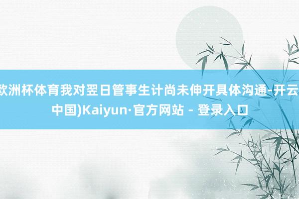 欧洲杯体育我对翌日管事生计尚未伸开具体沟通-开云(中国)Kaiyun·官方网站 - 登录入口