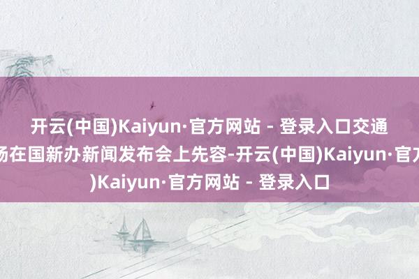 开云(中国)Kaiyun·官方网站 - 登录入口交通运载部副部长李扬在国新办新闻发布会上先容-开云(中国)Kaiyun·官方网站 - 登录入口