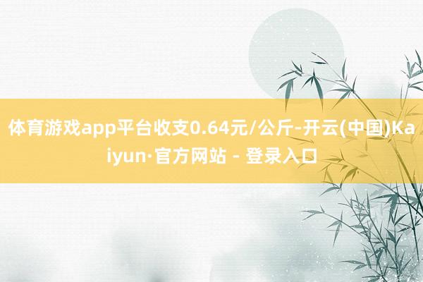 体育游戏app平台收支0.64元/公斤-开云(中国)Kaiyun·官方网站 - 登录入口