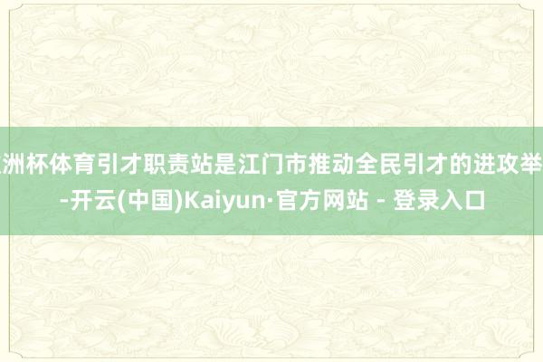欧洲杯体育引才职责站是江门市推动全民引才的进攻举措-开云(中国)Kaiyun·官方网站 - 登录入口