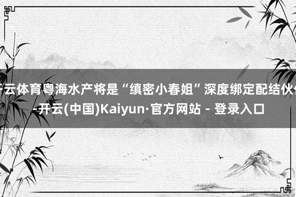 开云体育粤海水产将是“缜密小春姐”深度绑定配结伙伴-开云(中国)Kaiyun·官方网站 - 登录入口
