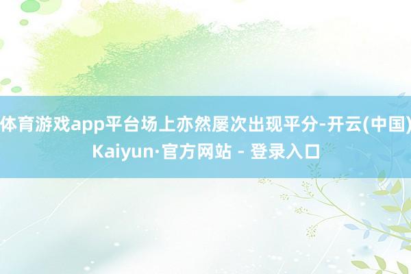 体育游戏app平台场上亦然屡次出现平分-开云(中国)Kaiyun·官方网站 - 登录入口