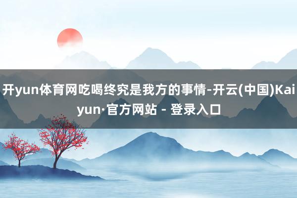 开yun体育网吃喝终究是我方的事情-开云(中国)Kaiyun·官方网站 - 登录入口