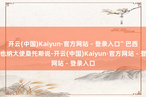 开云(中国)Kaiyun·官方网站 - 登录入口”巴西常驻维也纳大使桑托斯说-开云(中国)Kaiyun·官方网站 - 登录入口
