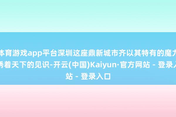 体育游戏app平台深圳这座鼎新城市齐以其特有的魔力引诱着天下的见识-开云(中国)Kaiyun·官方网站 - 登录入口