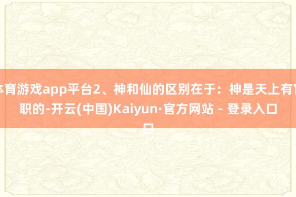 体育游戏app平台2、神和仙的区别在于：神是天上有官职的-开云(中国)Kaiyun·官方网站 - 登录入口