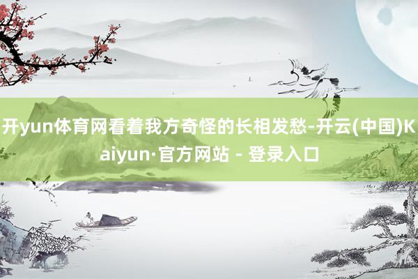 开yun体育网看着我方奇怪的长相发愁-开云(中国)Kaiyun·官方网站 - 登录入口